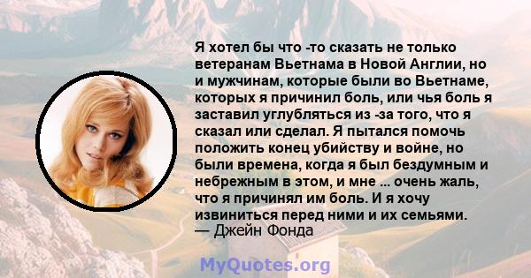 Я хотел бы что -то сказать не только ветеранам Вьетнама в Новой Англии, но и мужчинам, которые были во Вьетнаме, которых я причинил боль, или чья боль я заставил углубляться из -за того, что я сказал или сделал. Я