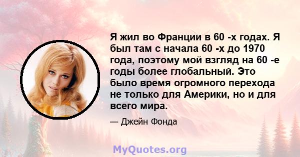 Я жил во Франции в 60 -х годах. Я был там с начала 60 -х до 1970 года, поэтому мой взгляд на 60 -е годы более глобальный. Это было время огромного перехода не только для Америки, но и для всего мира.