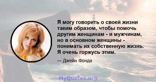 Я могу говорить о своей жизни таким образом, чтобы помочь другим женщинам - и мужчинам, но в основном женщины - понимать их собственную жизнь. Я очень горжусь этим.