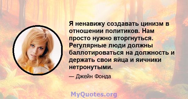 Я ненавижу создавать цинизм в отношении политиков. Нам просто нужно вторгнуться. Регулярные люди должны баллотироваться на должность и держать свои яйца и яичники нетронутыми.