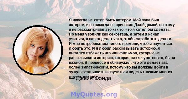 Я никогда не хотел быть актером. Мой папа был актером, и он никогда не приносил Джой домой, поэтому я не рассматривал это как то, что я хотел бы сделать. Но меня уволили как секретарь, а затем я начал учиться, я начал