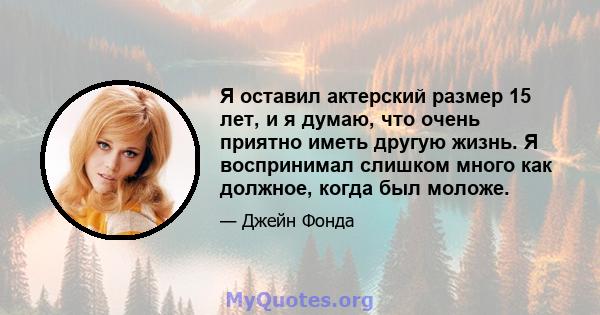 Я оставил актерский размер 15 лет, и я думаю, что очень приятно иметь другую жизнь. Я воспринимал слишком много как должное, когда был моложе.