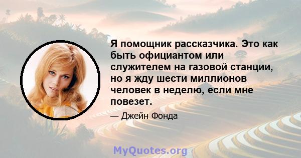 Я помощник рассказчика. Это как быть официантом или служителем на газовой станции, но я жду шести миллионов человек в неделю, если мне повезет.