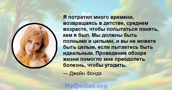 Я потратил много времени, возвращаясь в детстве, среднем возрасте, чтобы попытаться понять, кем я был. Мы должны быть полными и целыми, и вы не можете быть целым, если пытаетесь быть идеальным. Проведение обзора жизни