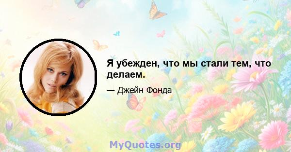 Я убежден, что мы стали тем, что делаем.