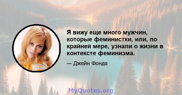 Я вижу еще много мужчин, которые феминистки, или, по крайней мере, узнали о жизни в контексте феминизма.