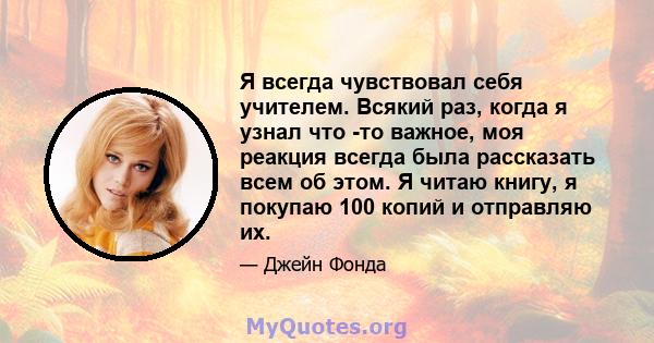 Я всегда чувствовал себя учителем. Всякий раз, когда я узнал что -то важное, моя реакция всегда была рассказать всем об этом. Я читаю книгу, я покупаю 100 копий и отправляю их.