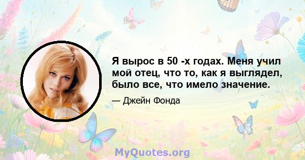 Я вырос в 50 -х годах. Меня учил мой отец, что то, как я выглядел, было все, что имело значение.