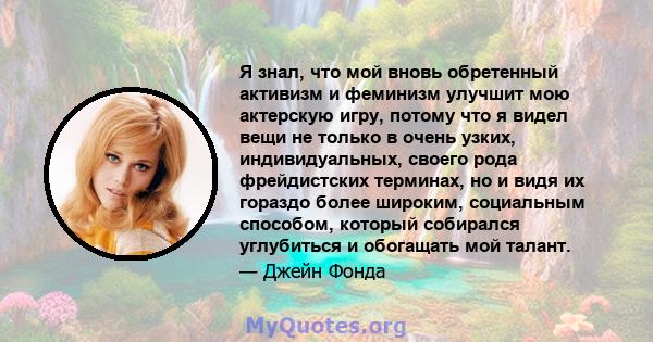 Я знал, что мой вновь обретенный активизм и феминизм улучшит мою актерскую игру, потому что я видел вещи не только в очень узких, индивидуальных, своего рода фрейдистских терминах, но и видя их гораздо более широким,