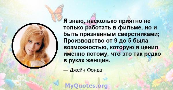 Я знаю, насколько приятно не только работать в фильме, но и быть признанным сверстниками; Производство от 9 до 5 была возможностью, которую я ценил именно потому, что это так редко в руках женщин.