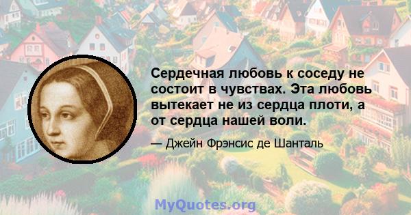 Сердечная любовь к соседу не состоит в чувствах. Эта любовь вытекает не из сердца плоти, а от сердца нашей воли.