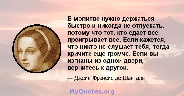 В молитве нужно держаться быстро и никогда не отпускать, потому что тот, кто сдает все, проигрывает все. Если кажется, что никто не слушает тебя, тогда кричите еще громче. Если вы изгнаны из одной двери, вернитесь к