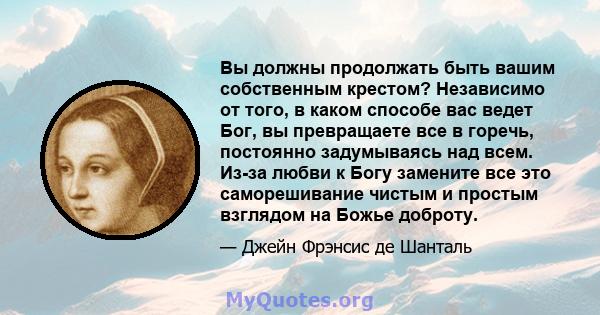 Вы должны продолжать быть вашим собственным крестом? Независимо от того, в каком способе вас ведет Бог, вы превращаете все в горечь, постоянно задумываясь над всем. Из-за любви к Богу замените все это саморешивание