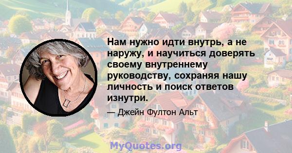 Нам нужно идти внутрь, а не наружу, и научиться доверять своему внутреннему руководству, сохраняя нашу личность и поиск ответов изнутри.