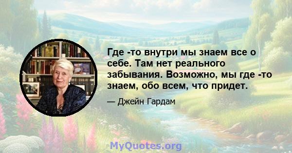 Где -то внутри мы знаем все о себе. Там нет реального забывания. Возможно, мы где -то знаем, обо всем, что придет.