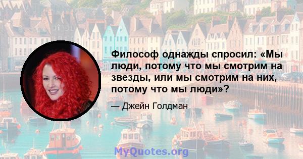 Философ однажды спросил: «Мы люди, потому что мы смотрим на звезды, или мы смотрим на них, потому что мы люди»?