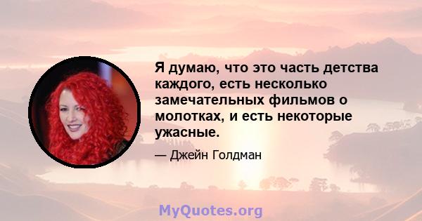 Я думаю, что это часть детства каждого, есть несколько замечательных фильмов о молотках, и есть некоторые ужасные.