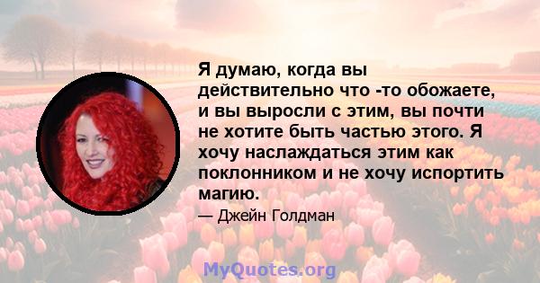 Я думаю, когда вы действительно что -то обожаете, и вы выросли с этим, вы почти не хотите быть частью этого. Я хочу наслаждаться этим как поклонником и не хочу испортить магию.