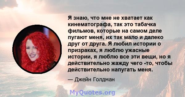 Я знаю, что мне не хватает как кинематографа, так это табачка фильмов, которые на самом деле пугают меня, их так мало и далеко друг от друга. Я любил истории о призраках, я люблю ужасные истории, я люблю все эти вещи,