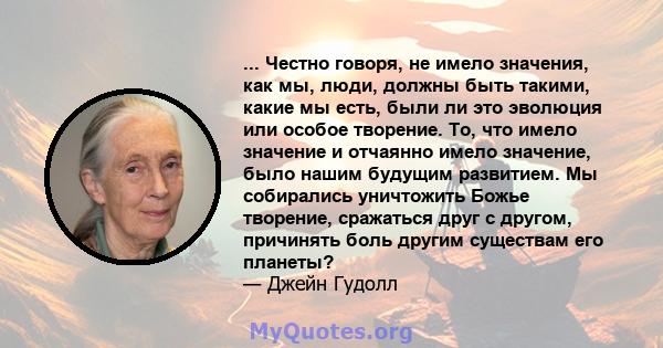 ... Честно говоря, не имело значения, как мы, люди, должны быть такими, какие мы есть, были ли это эволюция или особое творение. То, что имело значение и отчаянно имело значение, было нашим будущим развитием. Мы