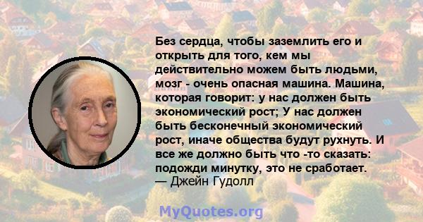 Без сердца, чтобы заземлить его и открыть для того, кем мы действительно можем быть людьми, мозг - очень опасная машина. Машина, которая говорит: у нас должен быть экономический рост; У нас должен быть бесконечный