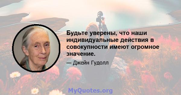 Будьте уверены, что наши индивидуальные действия в совокупности имеют огромное значение.