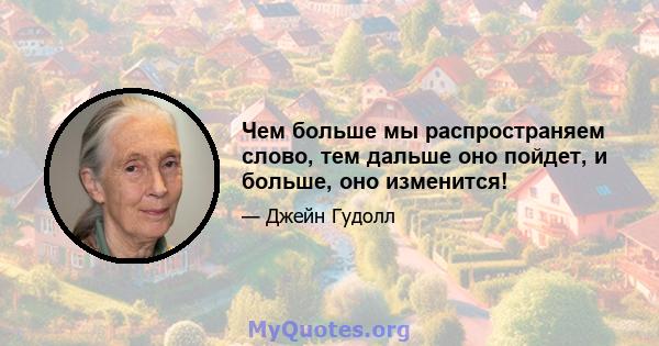 Чем больше мы распространяем слово, тем дальше оно пойдет, и больше, оно изменится!