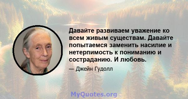 Давайте развиваем уважение ко всем живым существам. Давайте попытаемся заменить насилие и нетерпимость к пониманию и состраданию. И любовь.