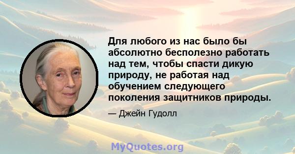 Для любого из нас было бы абсолютно бесполезно работать над тем, чтобы спасти дикую природу, не работая над обучением следующего поколения защитников природы.