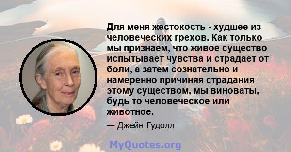 Для меня жестокость - худшее из человеческих грехов. Как только мы признаем, что живое существо испытывает чувства и страдает от боли, а затем сознательно и намеренно причиняя страдания этому существом, мы виноваты,