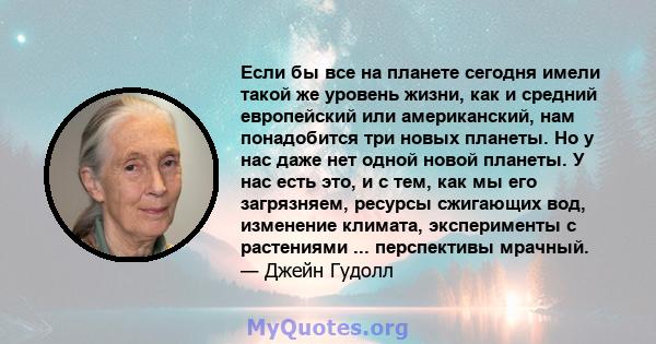 Если бы все на планете сегодня имели такой же уровень жизни, как и средний европейский или американский, нам понадобится три новых планеты. Но у нас даже нет одной новой планеты. У нас есть это, и с тем, как мы его