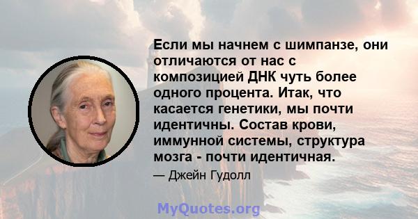 Если мы начнем с шимпанзе, они отличаются от нас с композицией ДНК чуть более одного процента. Итак, что касается генетики, мы почти идентичны. Состав крови, иммунной системы, структура мозга - почти идентичная.