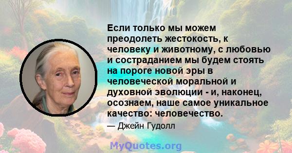 Если только мы можем преодолеть жестокость, к человеку и животному, с любовью и состраданием мы будем стоять на пороге новой эры в человеческой моральной и духовной эволюции - и, наконец, осознаем, наше самое уникальное 