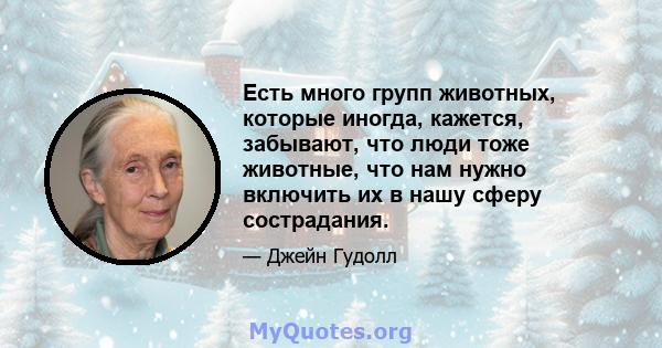 Есть много групп животных, которые иногда, кажется, забывают, что люди тоже животные, что нам нужно включить их в нашу сферу сострадания.