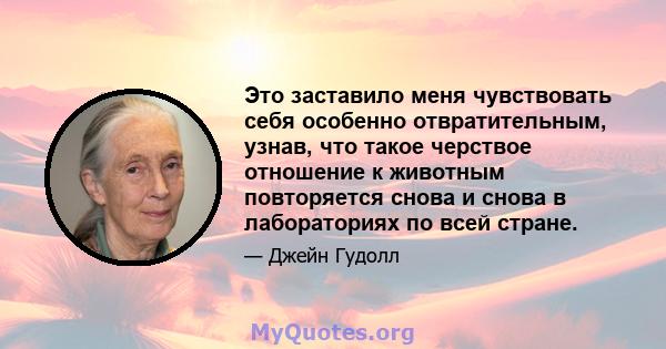 Это заставило меня чувствовать себя особенно отвратительным, узнав, что такое черствое отношение к животным повторяется снова и снова в лабораториях по всей стране.