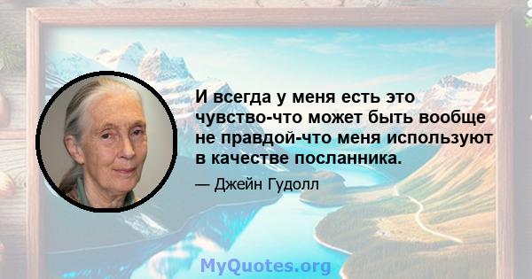 И всегда у меня есть это чувство-что может быть вообще не правдой-что меня используют в качестве посланника.