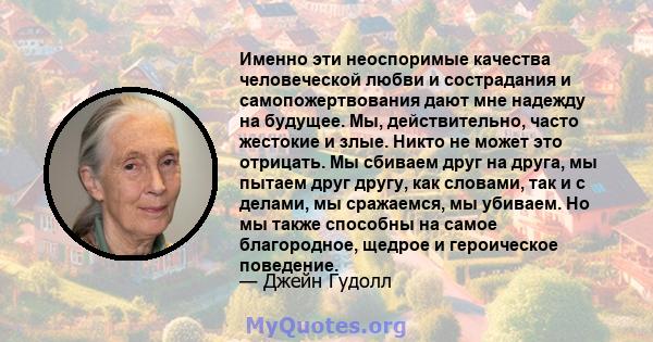 Именно эти неоспоримые качества человеческой любви и сострадания и самопожертвования дают мне надежду на будущее. Мы, действительно, часто жестокие и злые. Никто не может это отрицать. Мы сбиваем друг на друга, мы