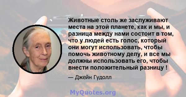 Животные столь же заслуживают места на этой планете, как и мы, и разница между нами состоит в том, что у людей есть голос, который они могут использовать, чтобы помочь животному делу, и все мы должны использовать его,