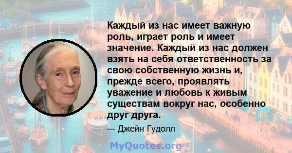 Каждый из нас имеет важную роль, играет роль и имеет значение. Каждый из нас должен взять на себя ответственность за свою собственную жизнь и, прежде всего, проявлять уважение и любовь к живым существам вокруг нас,