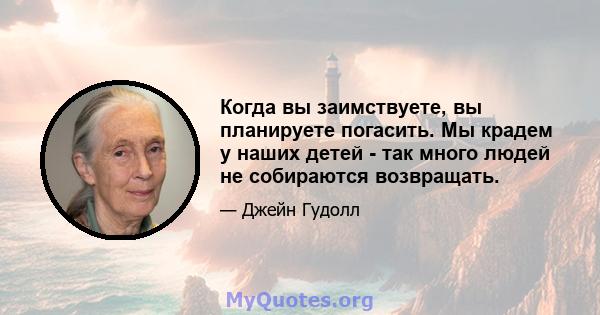 Когда вы заимствуете, вы планируете погасить. Мы крадем у наших детей - так много людей не собираются возвращать.