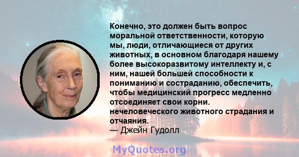 Конечно, это должен быть вопрос моральной ответственности, которую мы, люди, отличающиеся от других животных, в основном благодаря нашему более высокоразвитому интеллекту и, с ним, нашей большей способности к пониманию