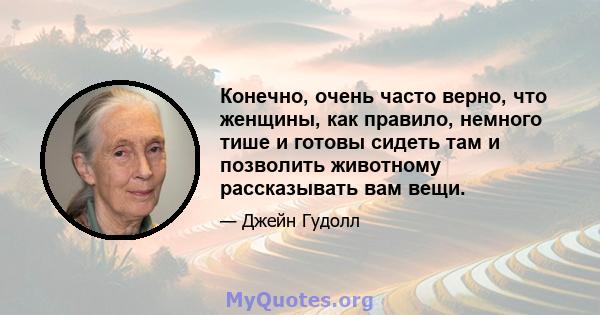 Конечно, очень часто верно, что женщины, как правило, немного тише и готовы сидеть там и позволить животному рассказывать вам вещи.