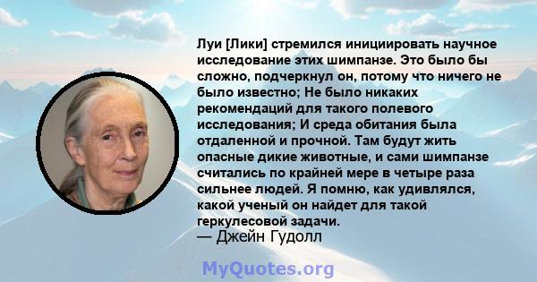 Луи [Лики] стремился инициировать научное исследование этих шимпанзе. Это было бы сложно, подчеркнул он, потому что ничего не было известно; Не было никаких рекомендаций для такого полевого исследования; И среда