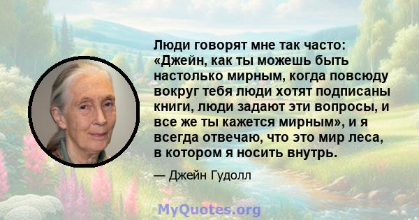 Люди говорят мне так часто: «Джейн, как ты можешь быть настолько мирным, когда повсюду вокруг тебя люди хотят подписаны книги, люди задают эти вопросы, и все же ты кажется мирным», и я всегда отвечаю, что это мир леса,