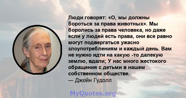 Люди говорят: «О, мы должны бороться за права животных». Мы боролись за права человека, но даже если у людей есть права, они все равно могут подвергаться ужасно злоупотреблениям и каждый день. Вам не нужно идти на какую 