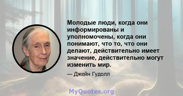 Молодые люди, когда они информированы и уполномочены, когда они понимают, что то, что они делают, действительно имеет значение, действительно могут изменить мир.