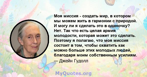 Моя миссия - создать мир, в котором мы можем жить в гармонии с природой. И могу ли я сделать это в одиночку? Нет. Так что есть целая армия молодости, которая может это сделать. Поэтому я полагаю, что моя миссия состоит