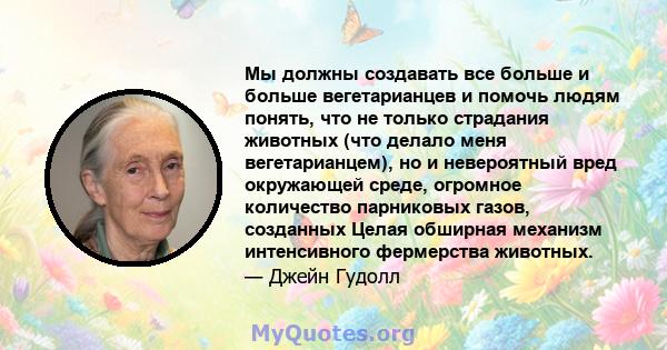 Мы должны создавать все больше и больше вегетарианцев и помочь людям понять, что не только страдания животных (что делало меня вегетарианцем), но и невероятный вред окружающей среде, огромное количество парниковых