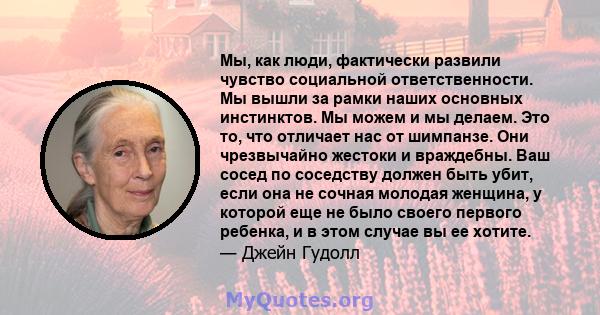 Мы, как люди, фактически развили чувство социальной ответственности. Мы вышли за рамки наших основных инстинктов. Мы можем и мы делаем. Это то, что отличает нас от шимпанзе. Они чрезвычайно жестоки и враждебны. Ваш