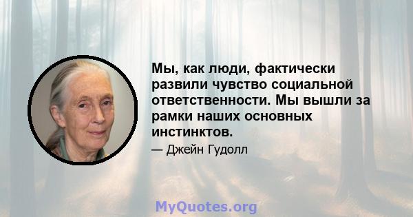 Мы, как люди, фактически развили чувство социальной ответственности. Мы вышли за рамки наших основных инстинктов.